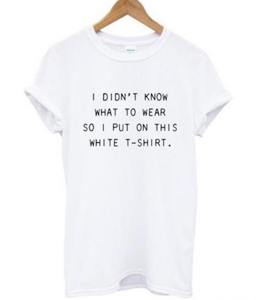 i didn't know what to wear so i put on this white t-shirt